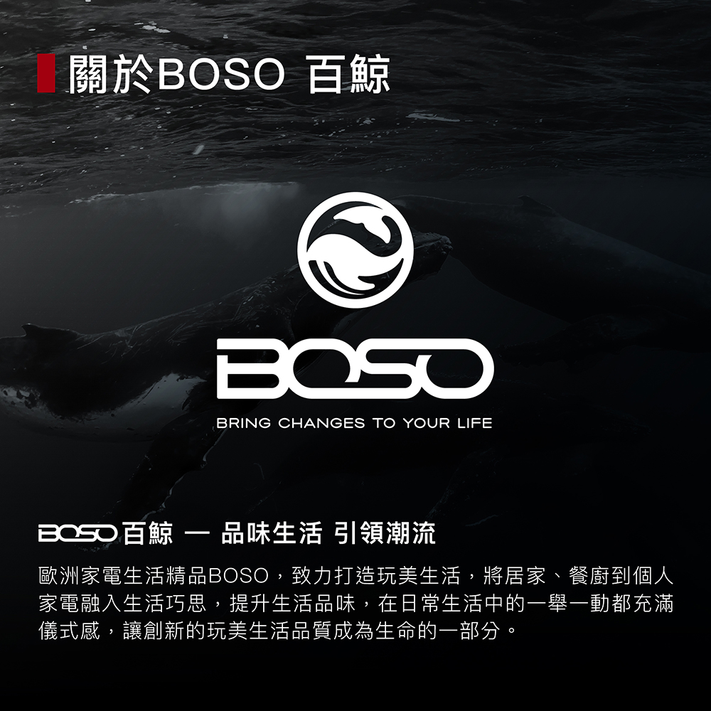 關於BOSO 百鯨 BOSO百鯨  品味生活 引領潮流 歐洲家電生活精品BOSO,致力打造玩美生活,將居家、餐廚到個人 家電融入生活巧思,提升生活品味,在日常生活中的一舉一動都充滿 儀式感,讓創新的玩美生活品質成為生命的一部分。 