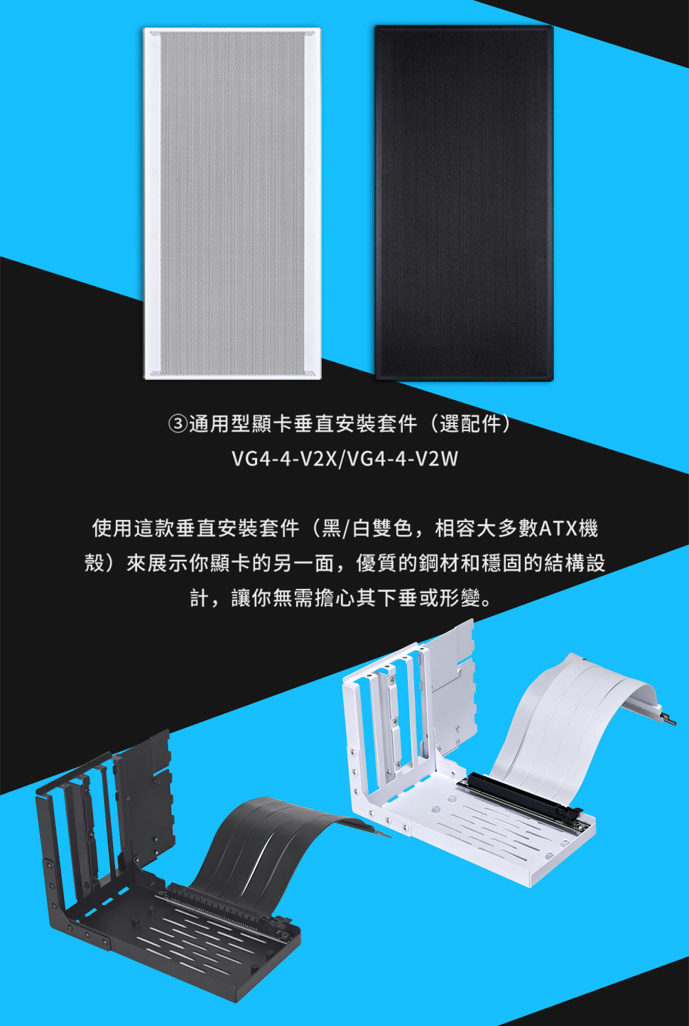 通用型顯卡垂直安裝套件選配件 使用這款垂直安裝套件黑白雙色,相容大多數ATX機 殼來展示你顯卡的另一面,優質的鋼材和穩固的結構設 計,讓你無需擔心其下垂或形變。 