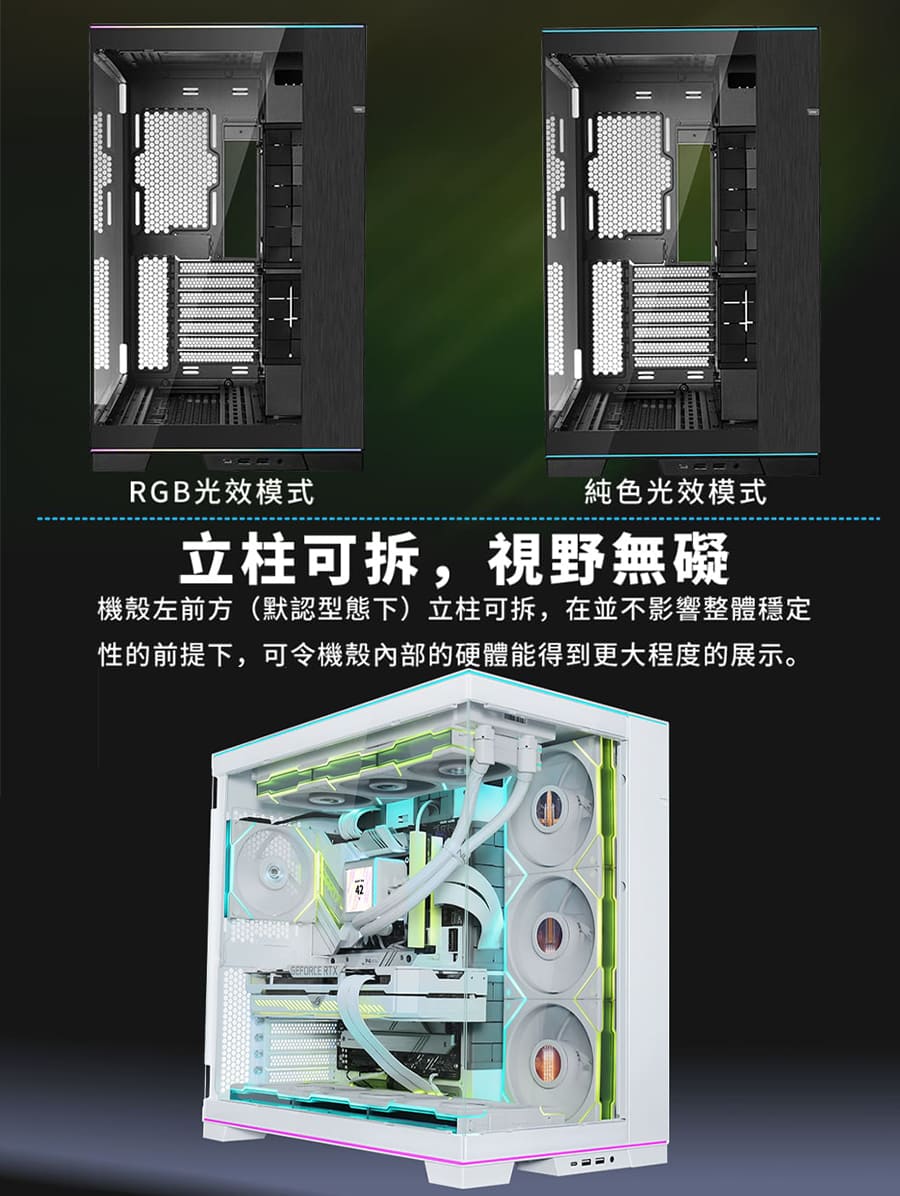 RGB光效模式 純色光效模式 立柱可拆,視野無礙 機殼左前方默認型態下立柱可拆,在並不影響整體穩定 性的前提下,可令機殼內部的硬體能得到更大程度的展示。 