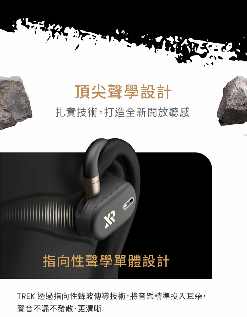 頂尖聲學設計 扎實技術,打造全新開放聽感 指向性聲學單體設計 TREK 透過指向性聲波傳導技術,將音樂精準投入耳朵, 聲音不漏不發散、更清晰 