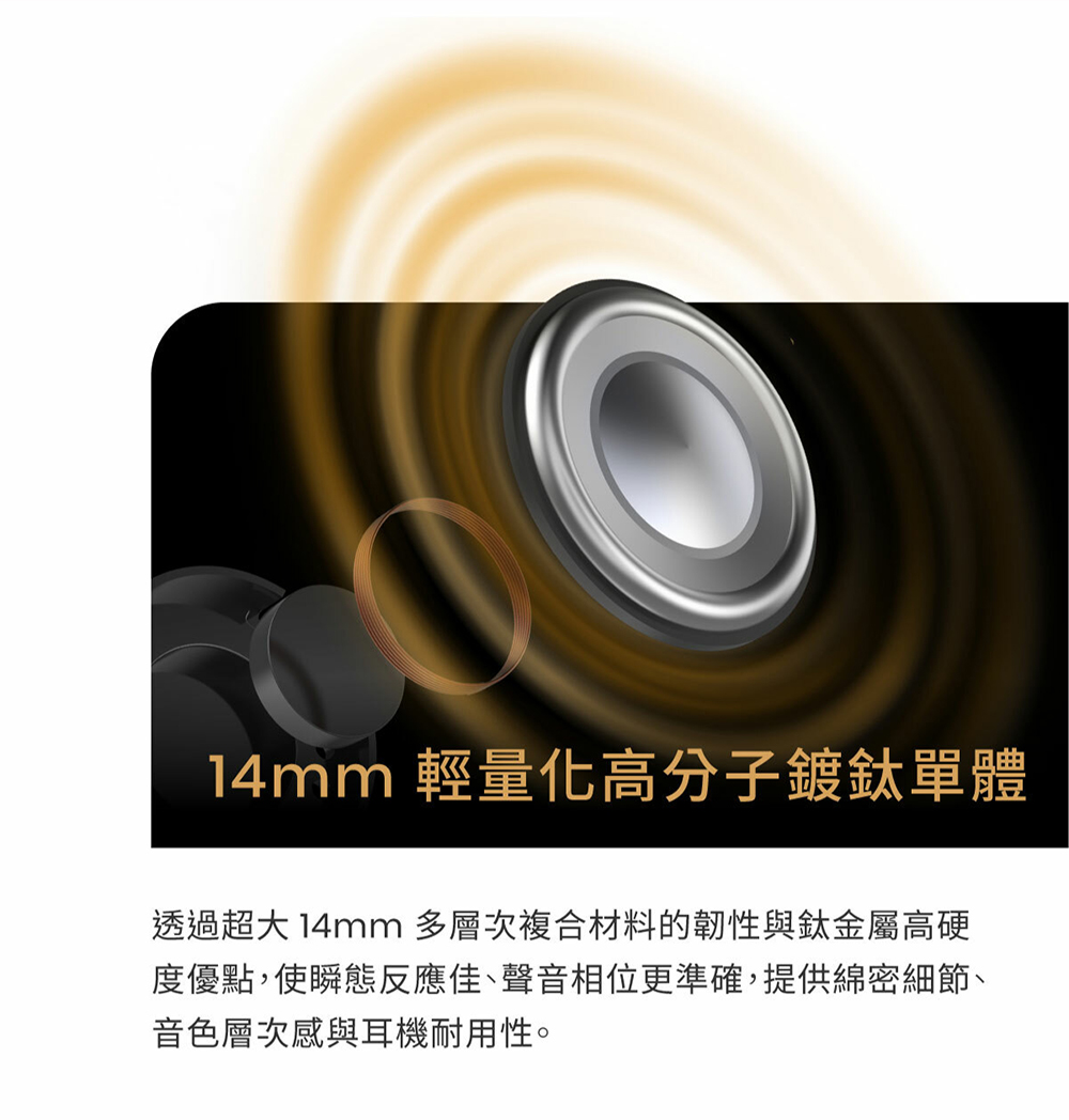 14mm 輕量化高分子鍍鈦單體 透過超大 14mm 多層次複合材料的韌性與鈦金屬高硬 度優點,使瞬態反應佳、聲音相位更準確,提供綿密細節、 音色層次感與耳機耐用性。 