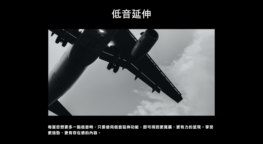 低音延伸 每當您想要多一點低音時,只要使用低音延伸功能,即可得到更寬廣、更有力的呈現。享受 更強勁、更有存在感的內容。 