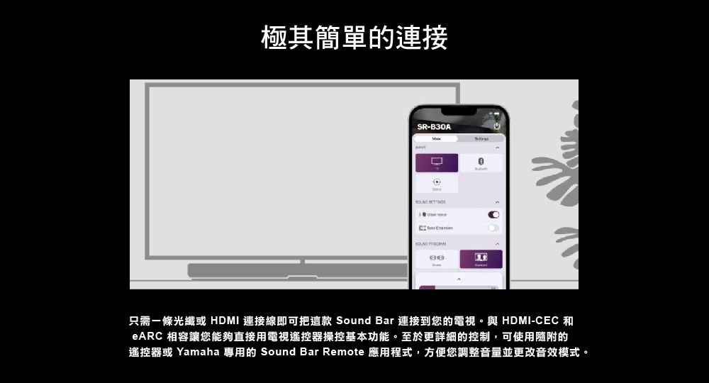 極其簡單的連接 只需一條光纖或 HDMI 連接線即可把這款 Sound Bar 連接到您的電視。與 HDMICEC 和 eARC 相容讓您能夠直接用電視遙控器操控基本功能。至於更詳細的控制,可使用隨附的 遙控器或 Yamaha 專用的 Sound Bar Remote 應用程式,方便您調整音量並更改音效模式。 
