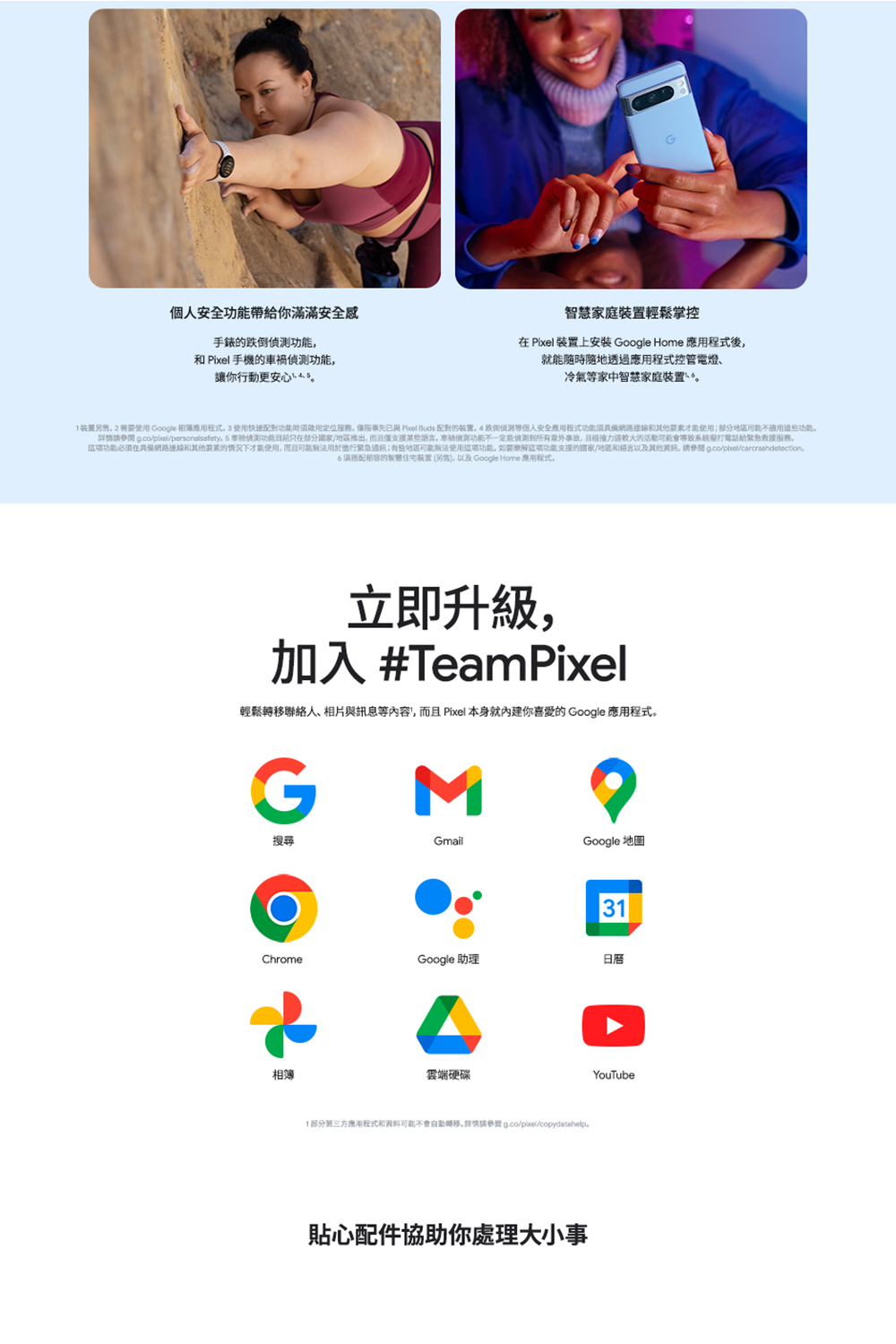 1装置另售。 2 需要使用 Google 相簿應用程式。 3 使用快速配對功能助消防用定位服務。僅限事先已與 Pixel Buds 配對的装置。4跌倒偵測等個人安全應用程式功能須具備網路連線和其他要素才能使用部分地區可能不適用這些功能。