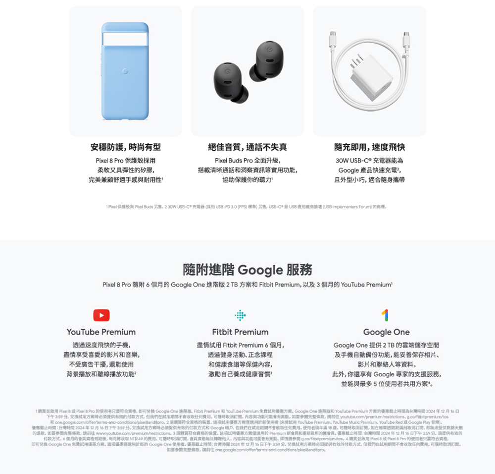 1購買並啟用 Pixel 8成 Pixel  Pro 的使用者只要符合資格,即可兌換 Google One 進球版。 Fitbit Premium 和 YouTube Premium 免费试用優惠方案。Google One 進院版和 YouTube Premium 方案的優惠截止時間為台灣時間2024年12月16日