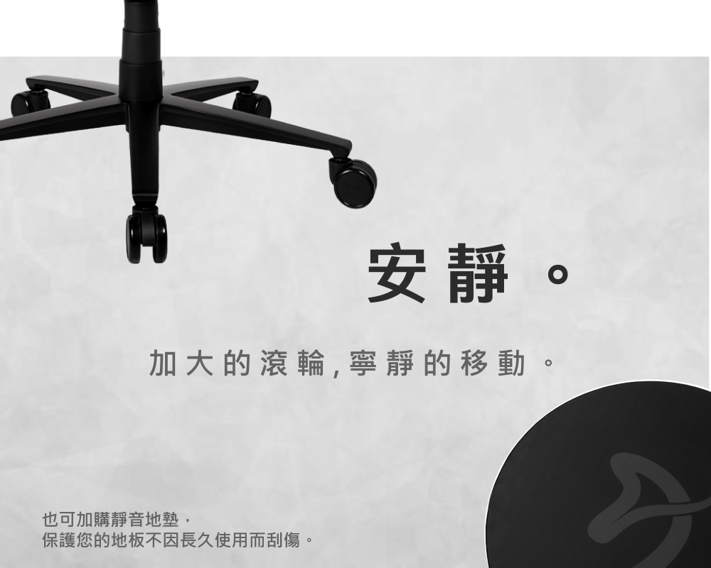 安靜。 加大的滾輪,寧靜的移動。 也可加購靜音地墊, 保護您的地板因長久使用而刮傷。 
