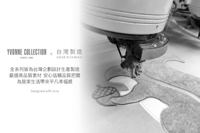YVONNE COLLECTION 台灣製造 全系列皆為台灣企劃設計生產製造 嚴選高品質素材 安心信賴品質把關 為居家生活帶來平凡幸福感 