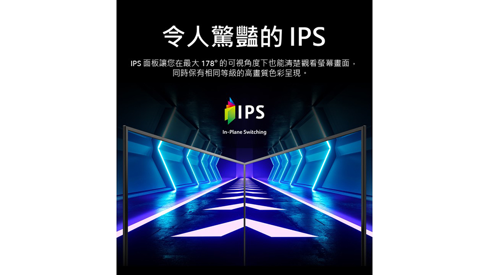 令人驚豔的 IPS IPS 面板讓您在最大 178 的可視角度下也能清楚觀看螢幕畫面, 同時保有相同等級的高畫質色彩呈現。 