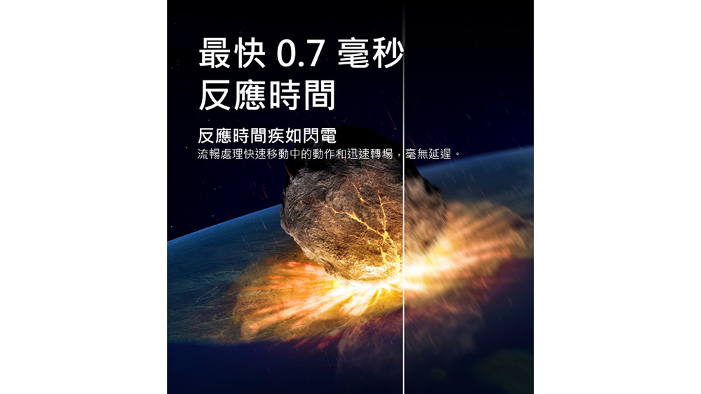 最快 0.7 毫秒 反應時間 反應時間疾如閃電 流暢處理快速移動中的動作和迅速轉場,毫無延遲。 