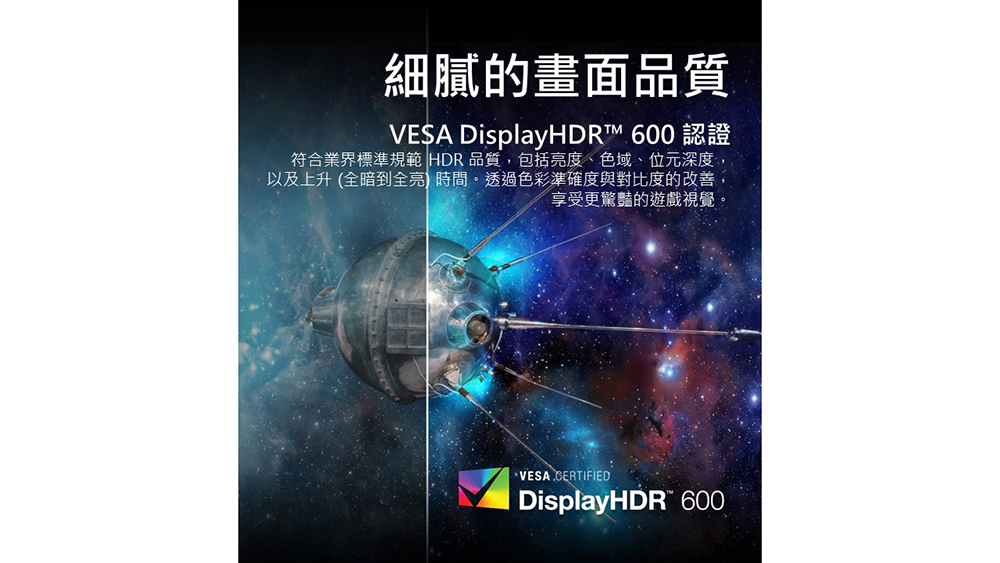 細膩的畫面品質 VESA DisplayHDR 600 認證 符合業界標準規範 HDR 品質,包括亮度、色域、位元深度, 以及上升 全暗到全亮 時間。透過色彩準確度與對比度的改善, 享受更驚豔的遊戲視覺。 