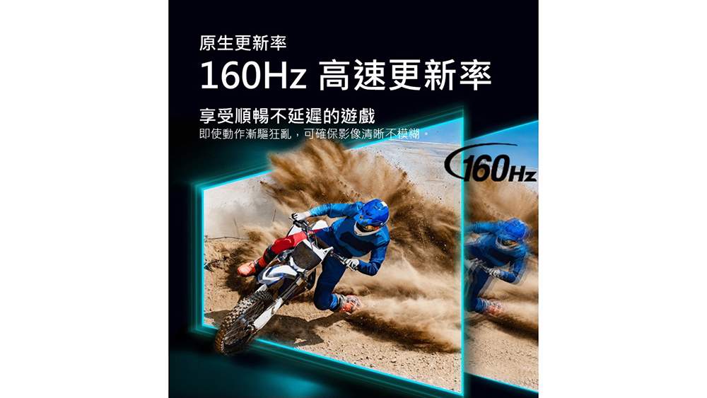原生更新率 160Hz 高速更新率 享受順暢不延遲的遊戲 即使動作漸驅狂亂,可確保影像清晰不模糊。 
