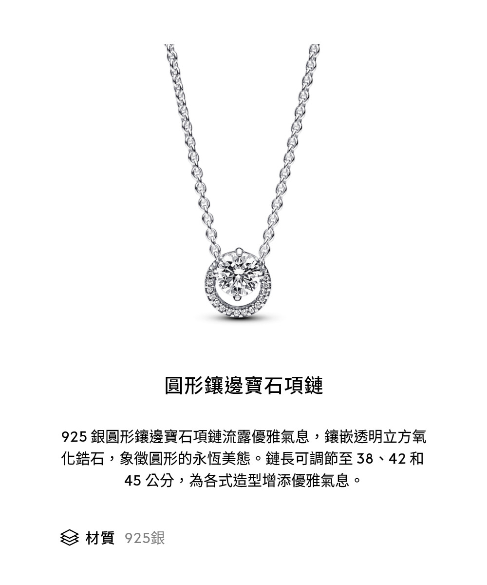 圓形鑲邊寶石項鏈 925 銀圓形鑲邊寶石項鏈流露優雅氣息,鑲嵌透明立方氧 化鋯石,象徵圓形的永恆美態。鏈長可調節至38、42 和 45 公分,為各式造型增添優雅氣息。 材質 925銀 