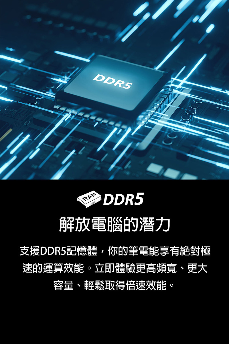 解放電腦的潛力 支援DDR5記憶體,你的筆電能享有絕對極 速的運算效能。立即體驗更高頻寬、更大 容量、輕鬆取得倍速效能。 