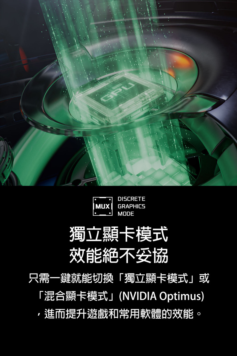 獨立顯卡模式 效能絕不妥協 只需一鍵就能切換獨立顯卡模式或 混合顯卡模式NVIDIA Optimus ,進而提升遊戲和常用軟體的效能。 
