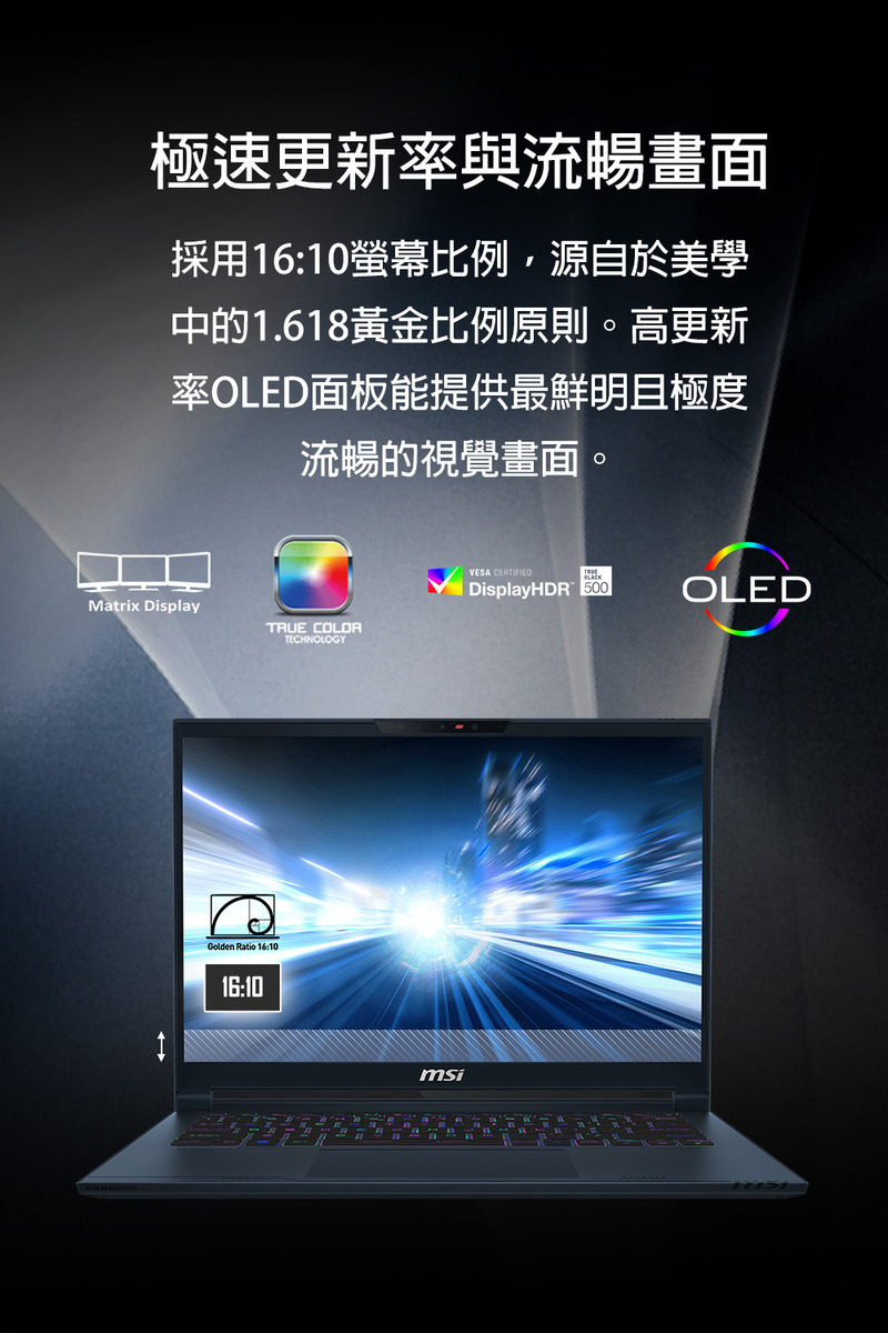 極速更新率與流暢畫面 採用1610螢幕比例,源自於美學 中的1.618黃金比例原則。高更新 率OLED面板能提供最鮮明且極度 流暢的視覺畫面。 
