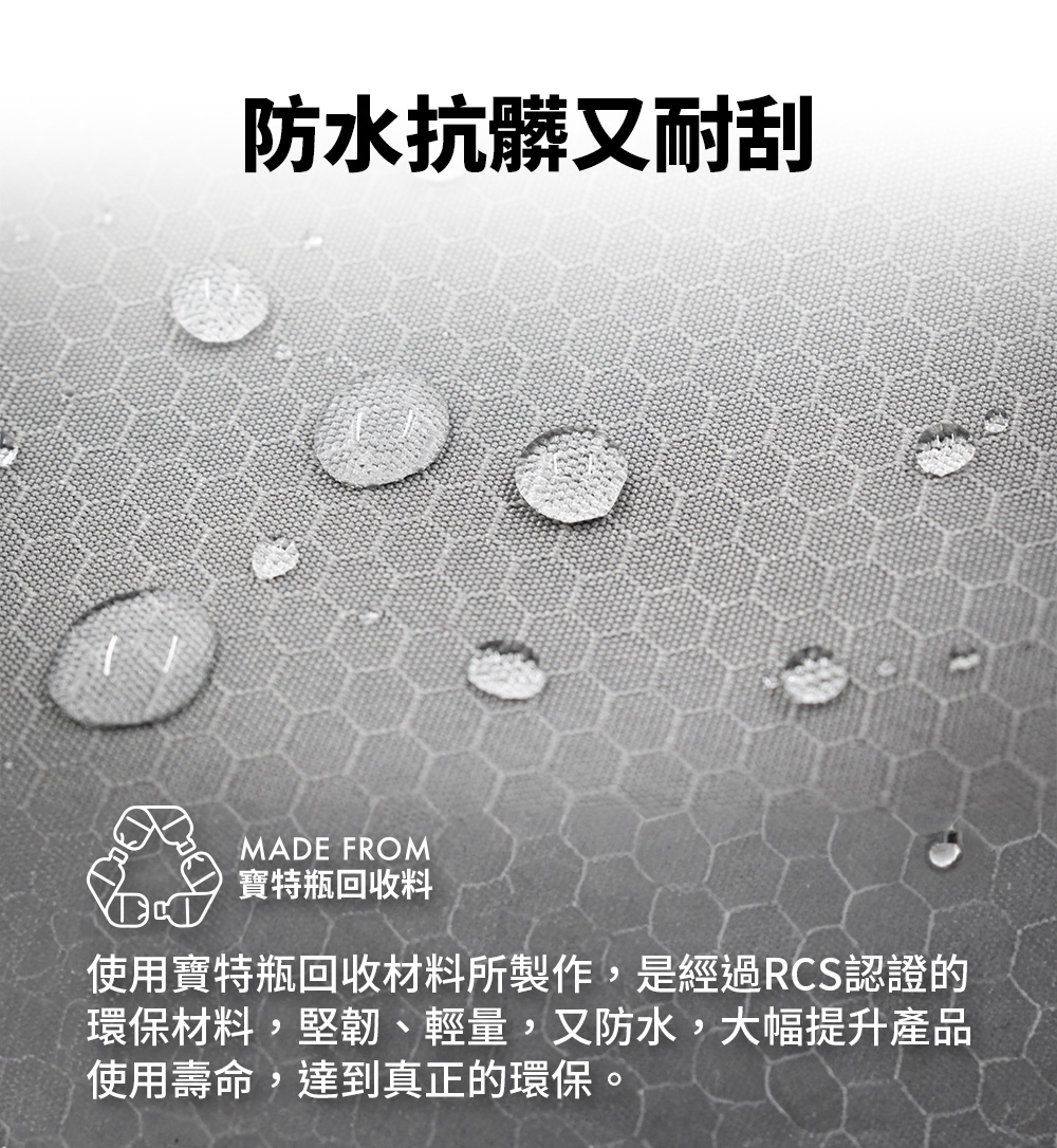 防水抗髒又耐刮 寶特瓶回收料 使用寶特瓶回收材料所製作,是經過RCS認證的 環保材料,堅韌、輕量,又防水,大幅提升產品 使用壽命,達到真正的環保。 