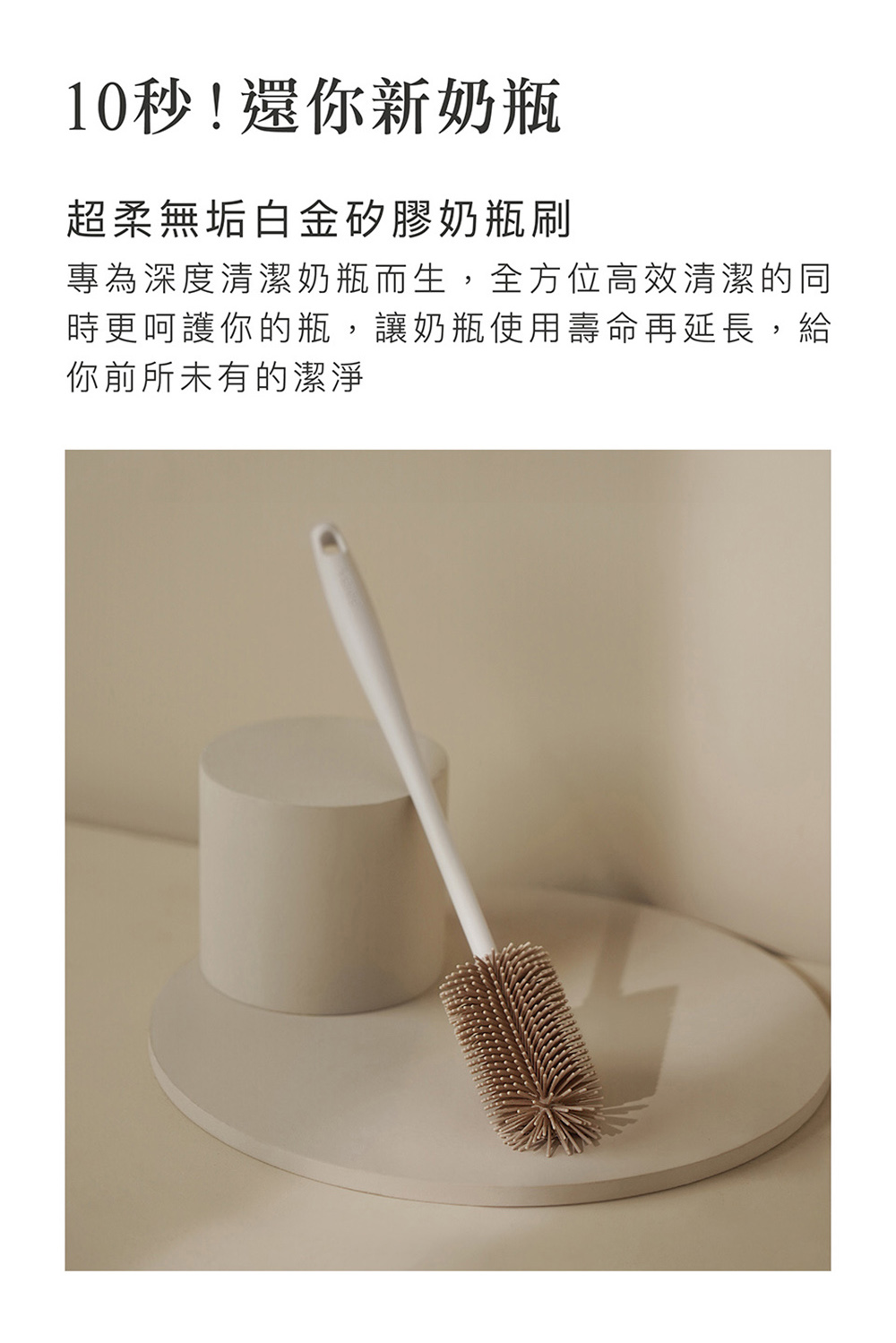 10秒還你新奶瓶 超柔無垢白金矽膠奶瓶刷 專為深度清潔奶瓶而生,全方位高效清潔的同 時更呵護你的瓶,讓奶瓶使用壽命再延長,給 你前所未有的潔淨 