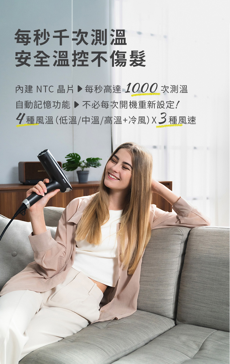 每秒千次測溫 安全溫控不傷髮 內建 NTC 晶片每秒高達 1000 次測溫 自動記憶功能不必每次開機重新設定 4種風溫低溫中溫高溫冷風X3種風速 