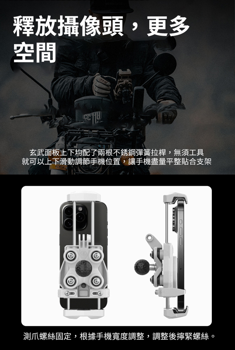 釋放攝像頭,更多 空間 玄武面板上下均配了兩根不銹鋼彈簧拉桿,無須工具 就可以上下滑動調節手機位置,讓手機盡量平整貼合支架 測爪螺絲固定,根據手機寬度調整,調整後擰緊螺絲。 