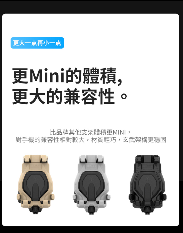 更大一点再小一点 更Mini的體積, 更大的兼容性。 比品牌其他支架體積更MINI, 對手機的兼容性相對較大,材質輕巧,玄武架構更穩固 