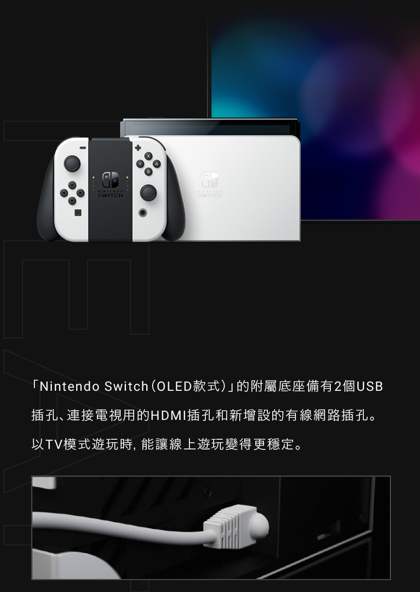 Nintendo Switch OLED款式的附屬底座備有2個USB 插孔、連接電視用的HDMI插孔和新增設的有線網路插孔。 以TV模式遊玩時, 能讓線上遊玩變得更穩定。 