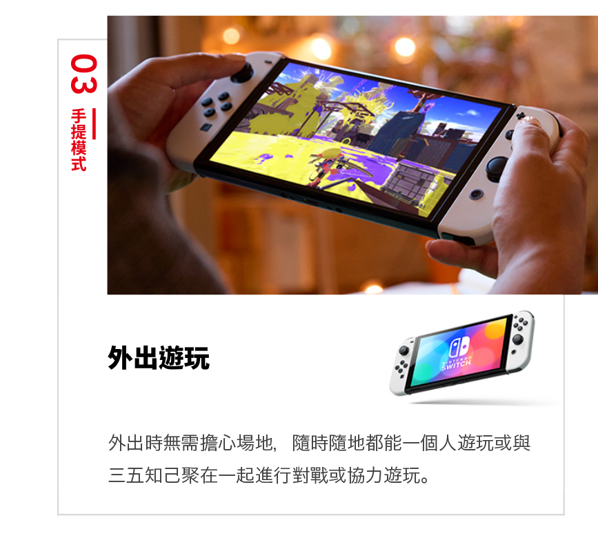 外出遊玩 外出時無需擔心場地,隨時隨地都能一個人遊玩或與 三五知己聚在一起進行對戰或協力遊玩。 03 手提模式 