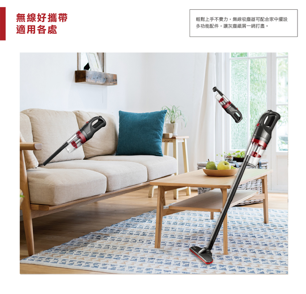 無線好攜帶 適用各處 輕鬆上手不費力,無線吸塵器可配合家中擺設 多功能配件,讓灰塵細屑一網打盡。