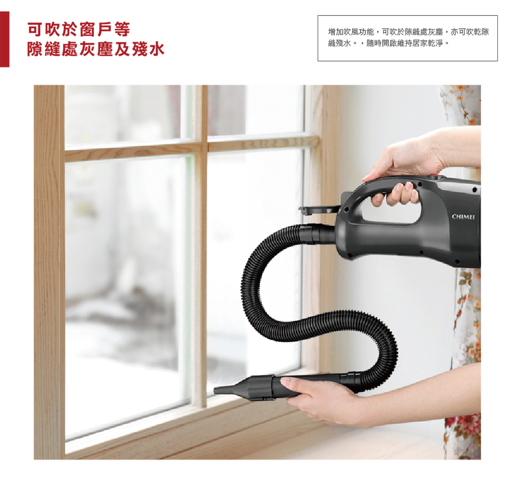 可吹於窗戶等 隙縫處灰塵及殘水 增加吹風功能,可吹於隙縫處灰塵,亦可吹乾隙 縫殘水。,隨時開啟維持居家乾淨。