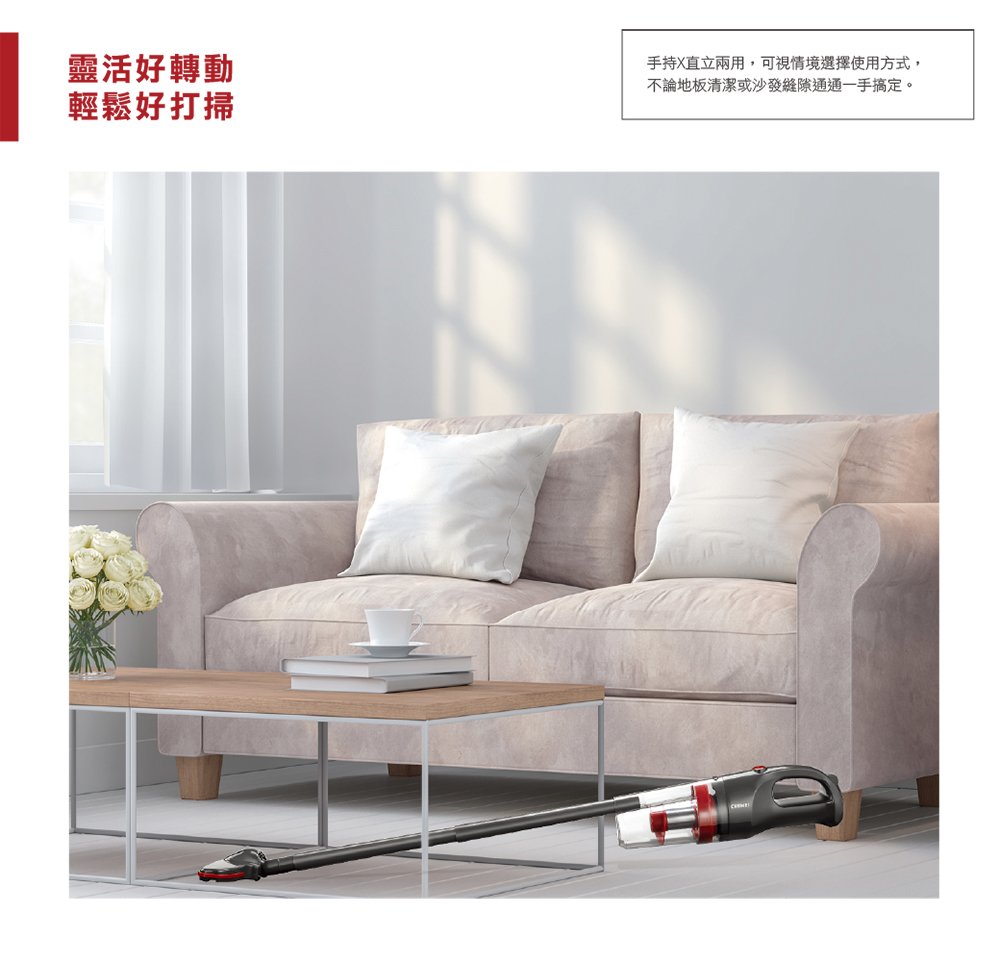 靈活好轉動 輕鬆好打掃 手持X直立兩用,可視情境選擇使用方式, 不論地板清潔或沙發縫隙通通一手搞定。