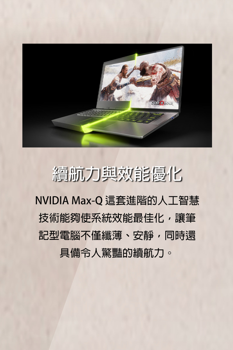 續航力與效能優化 NVIDIA MaxQ 這套進階的人工智慧 技術能夠使系統效能最佳化,讓筆 記型電腦不僅纖薄、安靜,同時還 具備令人驚豔的續航力。 