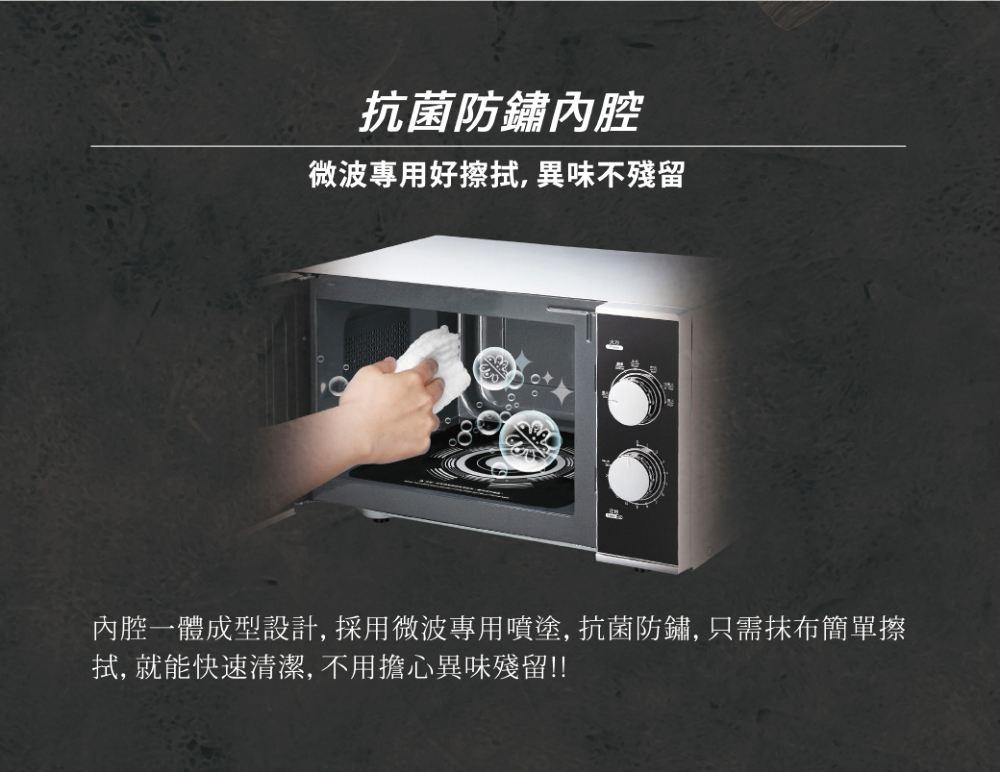 抗菌防鏽內腔 微波專用好擦拭, 異味不殘留 內腔一體成型設計, 採用微波專用噴塗, 抗菌防鏽, 只需抹布簡單擦 拭, 就能快速清潔, 不用擔心異味殘留 