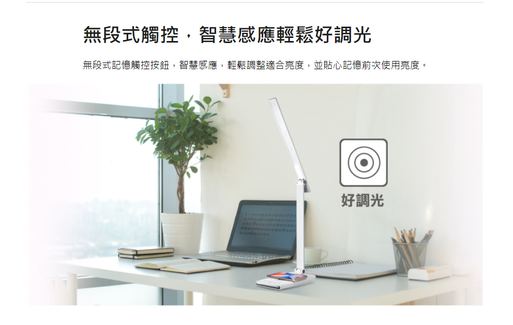 無段式觸控,智慧感應輕鬆好調光 無段式記憶觸控按鈕,智慧感應,輕鬆調整適合亮度,並貼心記憶前次使用亮度。 好調光