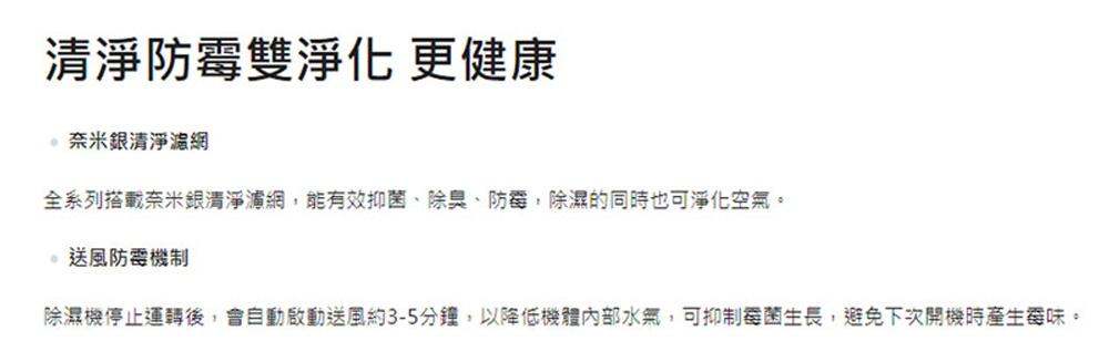 清淨防霉雙淨化 更健康 奈米銀清淨濾網 全系列搭載奈米銀清淨濾網,能有效抑菌、除臭、防霉,除濕的同時也可淨化空氣。 。送風防霉機制 除濕機停止運轉後,會自動啟動送風約35分鐘,以降低機體內部水氣,可抑制霉菌生長,避免下次開機時產生委味。