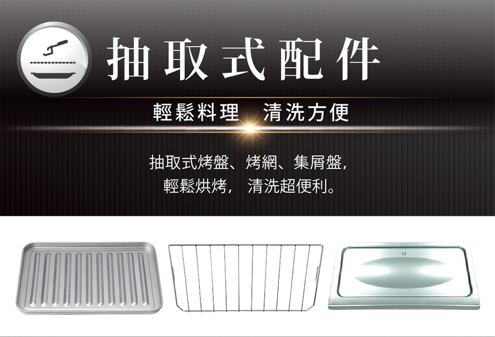 抽取式配件 輕鬆料理 清洗方便 抽取式烤盤、烤網、集屑盤, 輕鬆烘烤,清洗超便利。