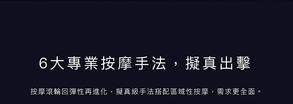 6大專業按摩手法,擬真出擊 按摩滾輪回彈性再進化,擬真級手法搭配區域性按摩,需求更全面。 