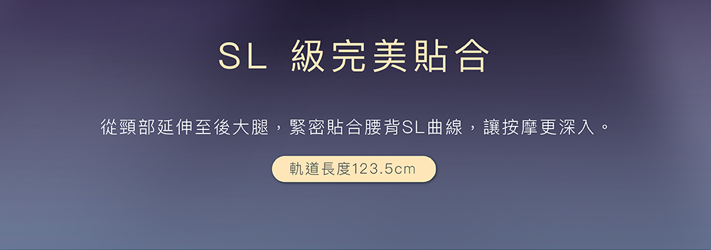 SL 級完美貼合 從頸部延伸至後大腿,緊密貼合腰背SL曲線,讓按摩更深入。 軌道長度123.5cm 