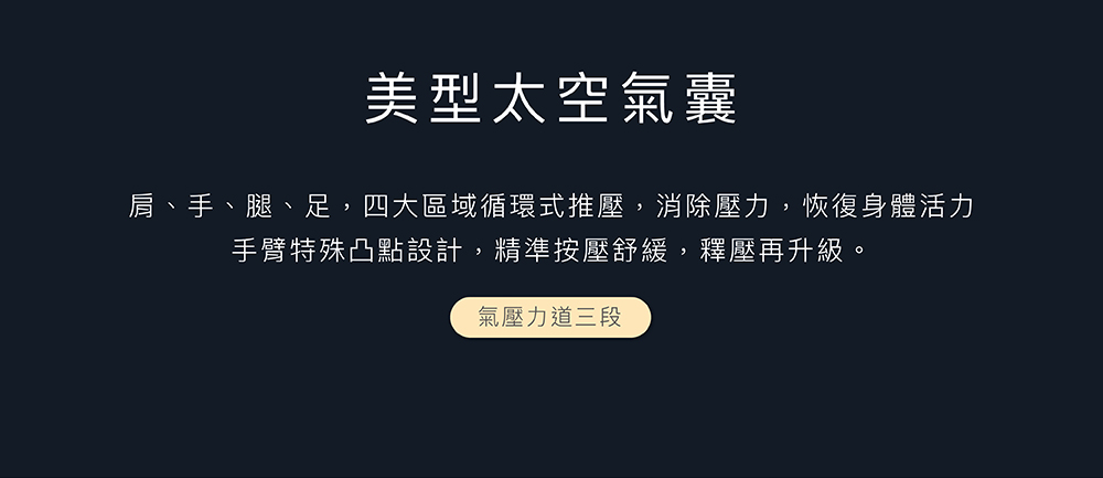 美型太空氣囊 肩、手、腿、足,四大區域循環式推壓,消除壓力,恢復身體活力 手臂特殊凸點設計,精準按壓舒緩,釋壓再升級。 氣壓力道三段 