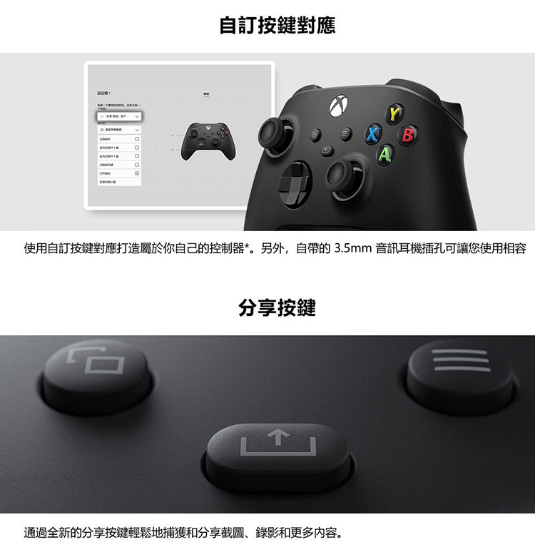 自訂按鍵對應 使用自訂按鍵對應打造屬於你自己的控制器。另外,自帶的3.5mm 音訊耳機插孔可讓您使用相容 分享按鍵 通過全新的分享按鍵輕鬆地捕獲和分享截圖、錄影和更多内容。