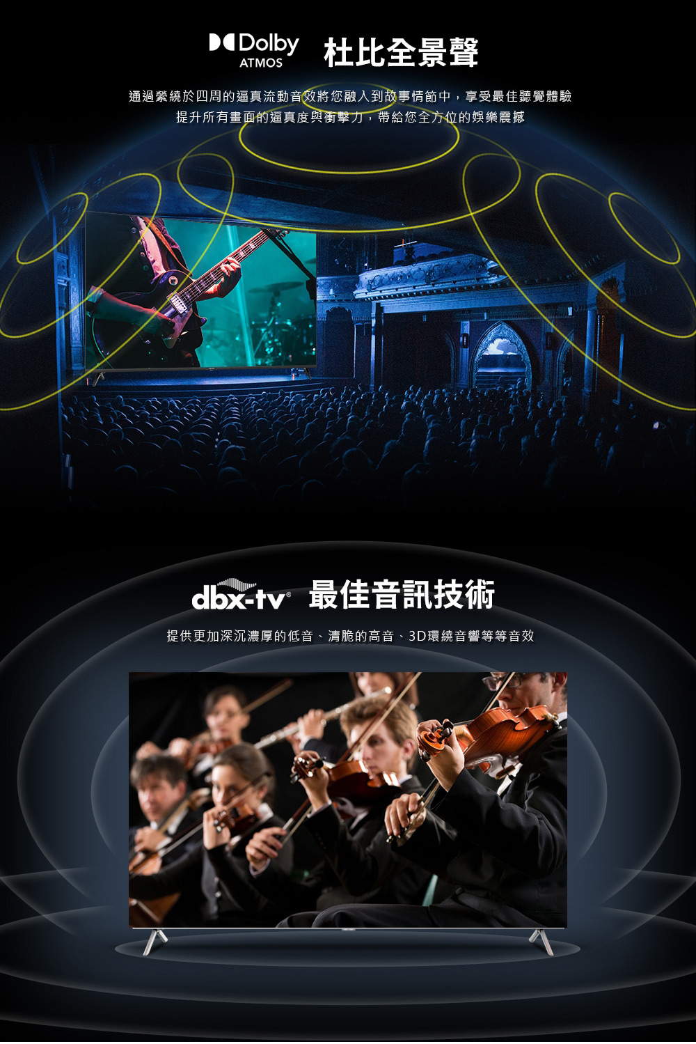 DDolby 杜比全景聲 通過縈繞於四周的逼真流動音效將您融入到故事情節中,享受最佳聽覺體驗 提升所有畫面的逼真度與衝擊力,帶給您全方位的娛樂震撼 dbxtv 最佳音訊技術 提供更加深沉濃厚的低音、清脆的高音、3D環繞音響等等音效