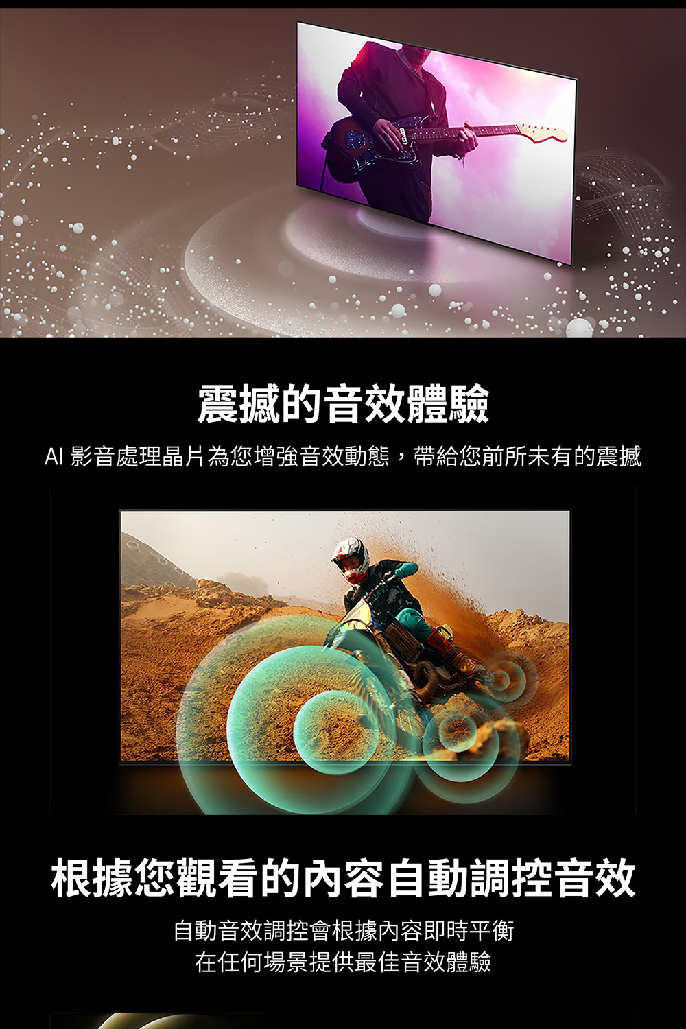 震撼的音效體驗 AI 影音處理晶片為您增強音效動態,帶給您前所未有的震撼 根據您觀看的內容自動調控音效 自動音效調控會根據內容即時平衡 在任何場景提供最佳音效體驗