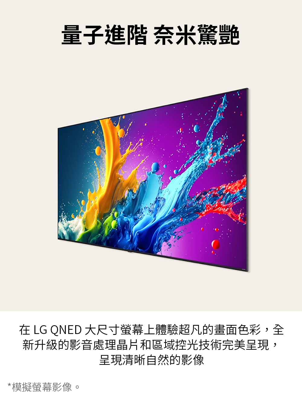 量子進階 奈米驚艷 在 LG QNED 大尺寸螢幕上體驗超凡的畫面色彩,全 新升級的影音處理晶片和區域控光技術完美呈現, 呈現清晰自然的影像 模擬螢幕影像。