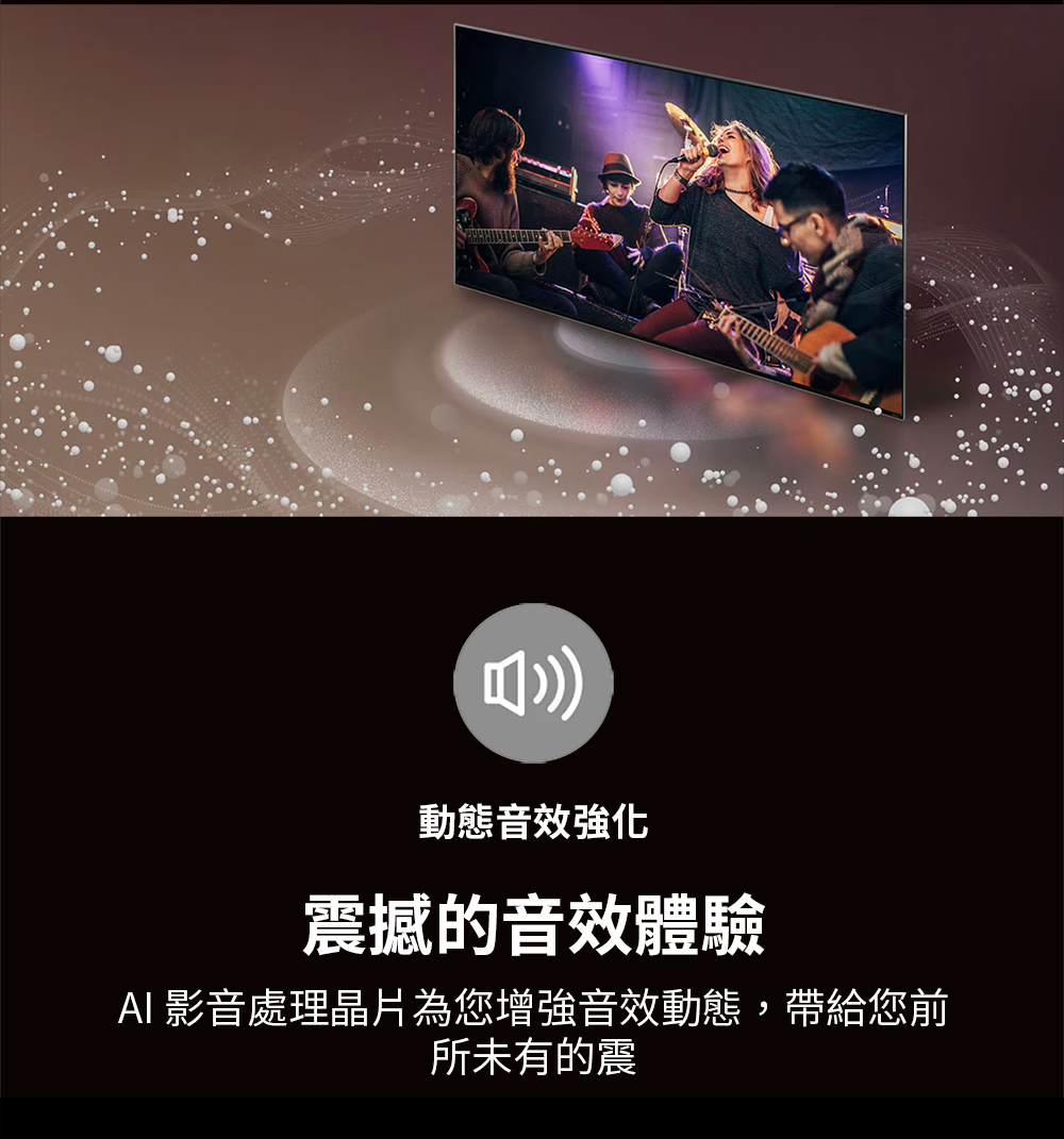 動態音效強化 震撼的音效體驗 AI 影音處理晶片為您增強音效動態,帶給您前 所未有的震