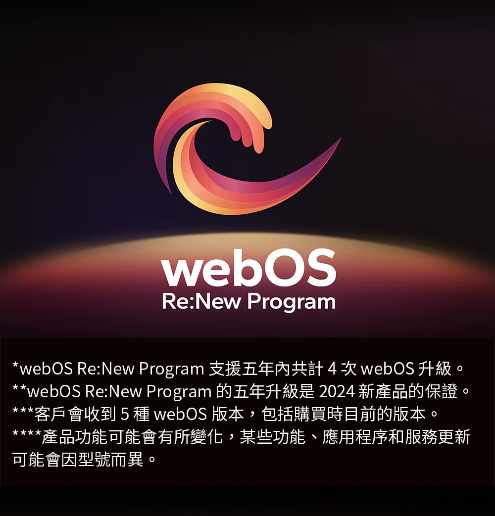 webOS ReNew Program 支援五年內共計4 次 webOS 升級。 webOS ReNew Program 的五年升級是 2024 新產品的保證。 客戶會收到 5 種 webOS 版本,包括購買時目前的版本。 產品功能可能會有所變化,某些功能、應用程序和服務更新 可能會因型號而異。
