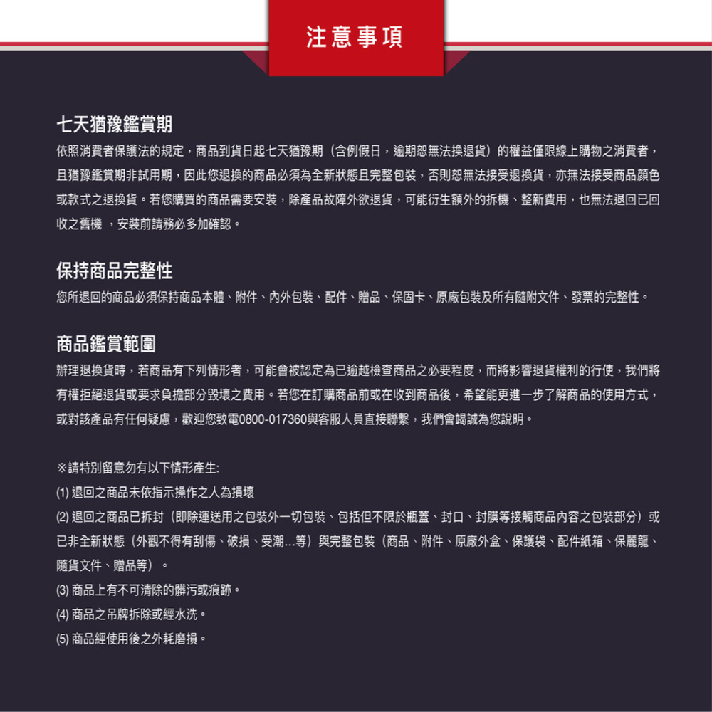 您所退回的商品必須保持商品本體、附件、內外包裝、配件、贈品、保固卡、原廠包裝及所有隨附文件、發票的完整性。