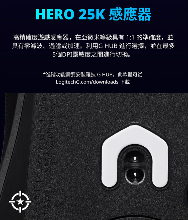 HERO 25K 感應器 高精確度遊戲感應器,在亞微米等級具有 11 的準確度,並 具有零濾波、過濾或加速。利用G HUB 進行選擇,並在最多 5個DPI靈敏度之間進行切換。 進階功能需要安裝羅技 G HUB,此軟體可從 