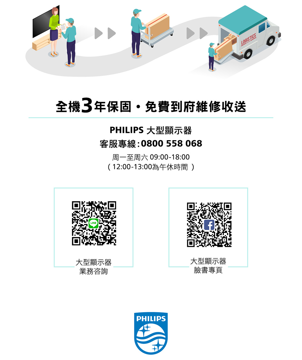 全機3年保固免費到府維修收送PHILIPS 大型顯示器客服專線:0800 558068周一至周六 09:00-18:00(12:00-13:00為午休時間)大型顯示器大型顯示器業務咨詢臉書專頁PHILIPSLOGISTICS