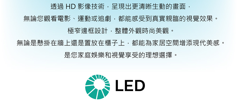 透過 HD 影像技術,呈現出更清晰生動的畫面,無論您觀看電影、運動或追劇,都能感受到真實親臨的視覺效果。極窄邊框設計,整體外觀時尚美觀。無論是懸掛在牆上還是置放在櫃子上,都能為家居空間增添現代美感。是您家庭娛樂和視覺享受的理想選擇。LED