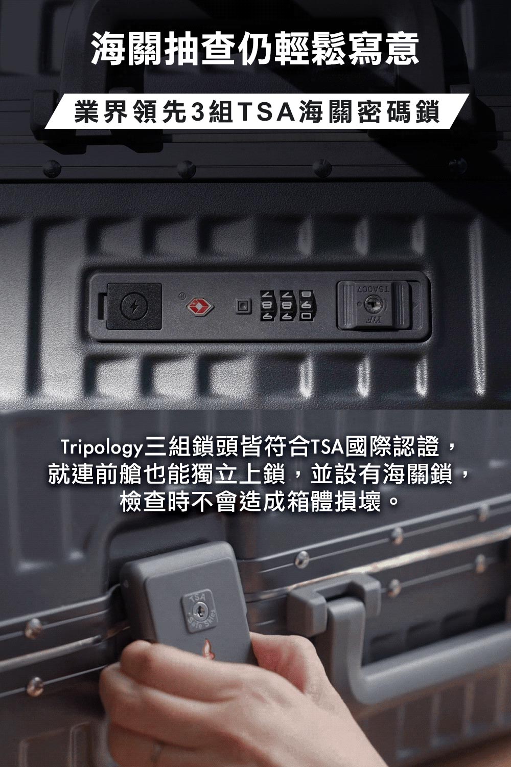 海關抽查仍輕鬆寫意 業界領先3組TSA海關密碼鎖 Tripology三組鎖頭皆符合TSA國際認證, 就連前艙也能獨立上鎖,並設有海關鎖, 檢查時不會造成箱體損壞。 