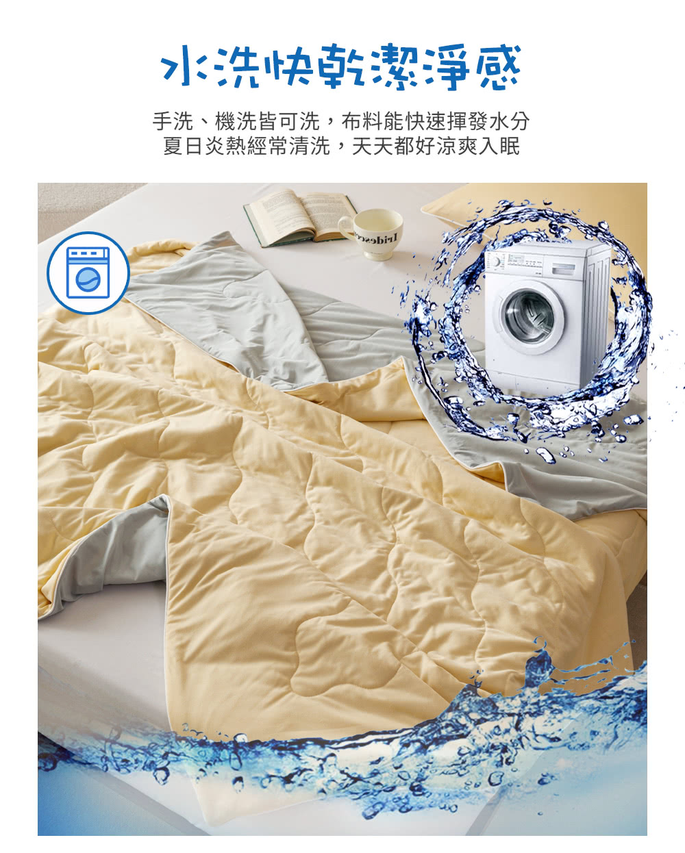 水洗快乾潔淨感 手洗、機洗皆可洗,布料能快速揮發水分 夏日炎熱經常清洗,天天都好涼爽入眠 