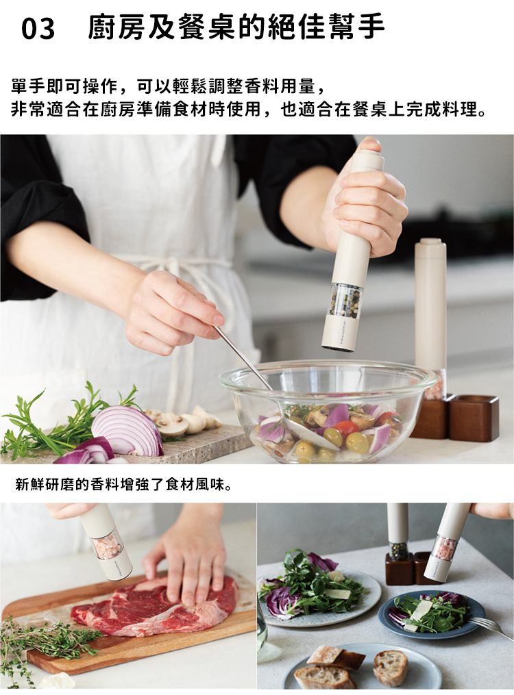 03 廚房及餐桌的絕佳幫手 單手即可操作,可以輕鬆調整香料用量, 非常適合在廚房準備食材時使用,也適合在餐桌上完成料理。 新鮮研磨的香料增強了食材風味。 